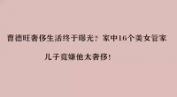 曹德旺奢侈生活终于曝光？家中16个美女管家，儿子竟嫌他太奢侈！